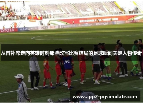 从替补席走向英雄时刻那些改写比赛结局的足球瞬间关键人物传奇